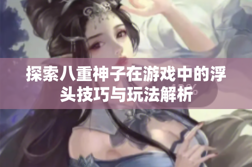 探索八重神子在游戏中的浮头技巧与玩法解析