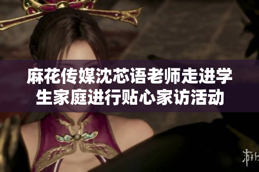 麻花传媒沈芯语老师走进学生家庭进行贴心家访活动