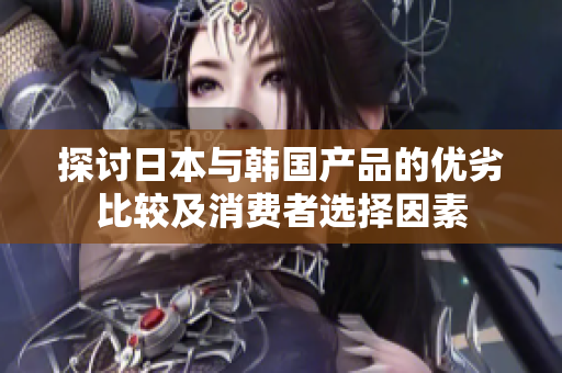 探讨日本与韩国产品的优劣比较及消费者选择因素