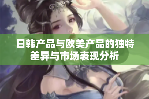 日韩产品与欧美产品的独特差异与市场表现分析