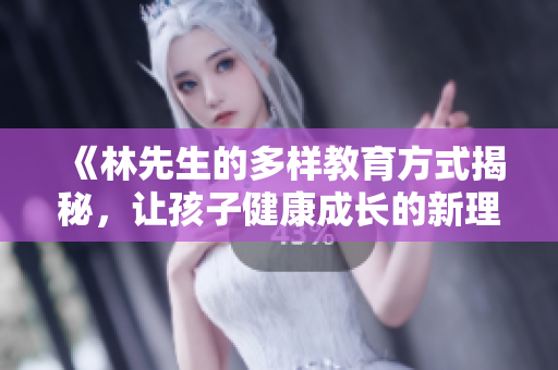 《林先生的多样教育方式揭秘，让孩子健康成长的新理念》