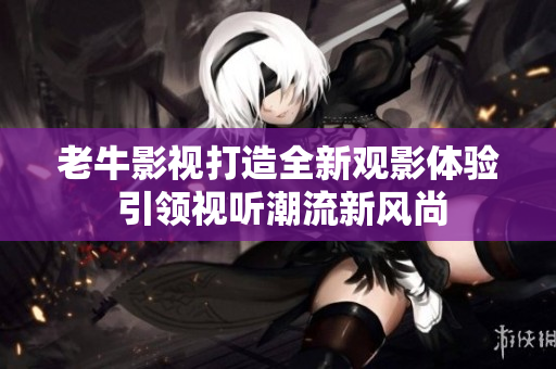 老牛影视打造全新观影体验 引领视听潮流新风尚