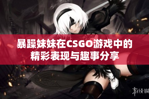 暴躁妹妹在CSGO游戏中的精彩表现与趣事分享