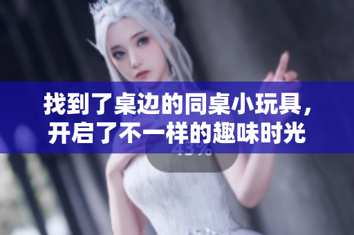 找到了桌边的同桌小玩具，开启了不一样的趣味时光
