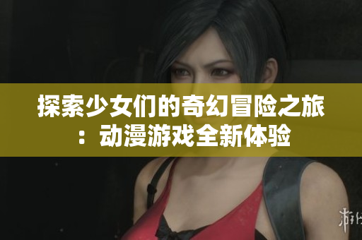 探索少女们的奇幻冒险之旅：动漫游戏全新体验