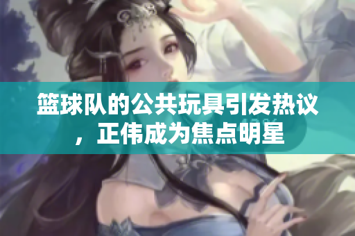 篮球队的公共玩具引发热议，正伟成为焦点明星