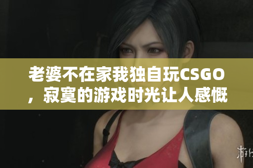 老婆不在家我独自玩CSGO，寂寞的游戏时光让人感慨