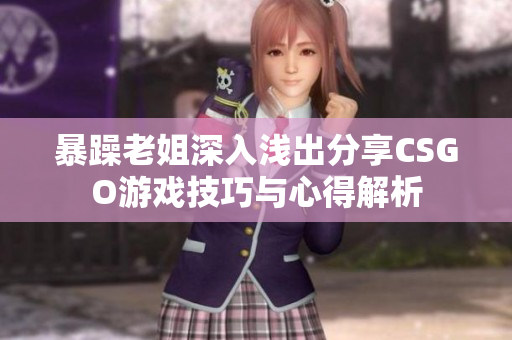 暴躁老姐深入浅出分享CSGO游戏技巧与心得解析