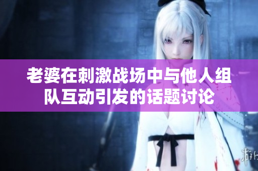 老婆在刺激战场中与他人组队互动引发的话题讨论