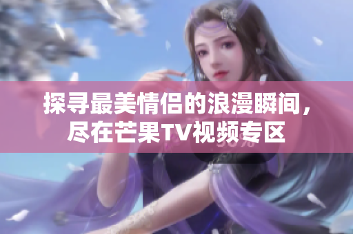探寻最美情侣的浪漫瞬间，尽在芒果TV视频专区