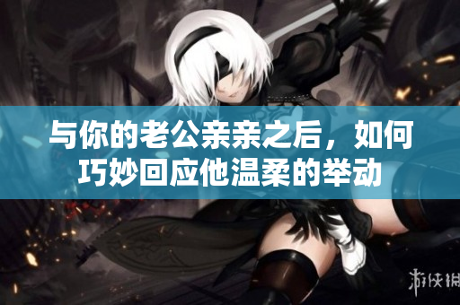 与你的老公亲亲之后，如何巧妙回应他温柔的举动