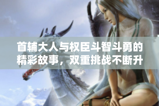 首辅大人与权臣斗智斗勇的精彩故事，双重挑战不断升级