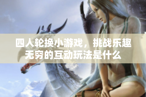 四人轮换小游戏，挑战乐趣无穷的互动玩法是什么