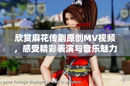 欣赏麻花传剧原创MV视频，感受精彩表演与音乐魅力
