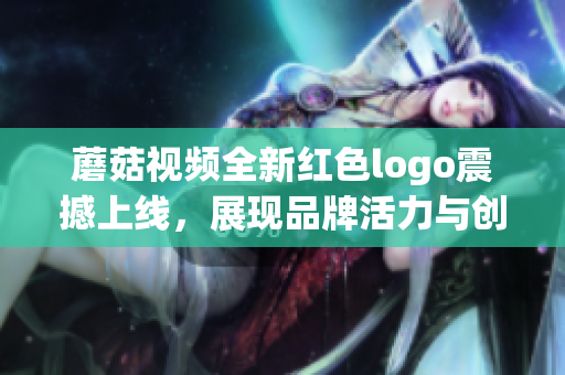 蘑菇视频全新红色logo震撼上线，展现品牌活力与创新魅力