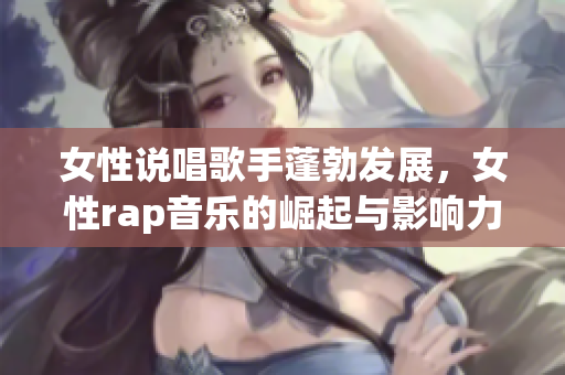 女性说唱歌手蓬勃发展，女性rap音乐的崛起与影响力分析