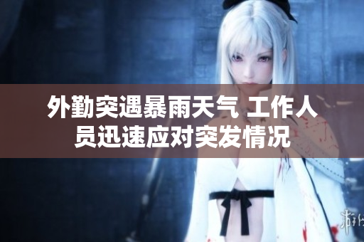 外勤突遇暴雨天气 工作人员迅速应对突发情况