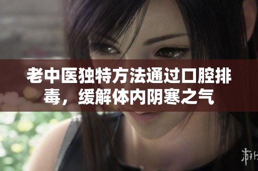 老中医独特方法通过口腔排毒，缓解体内阴寒之气