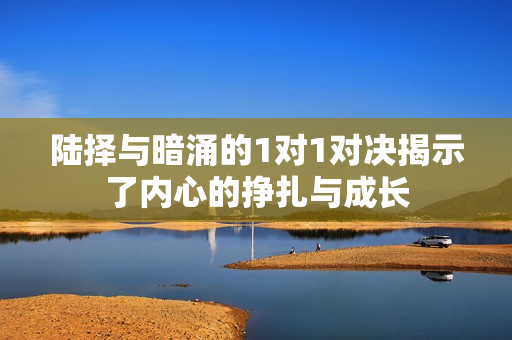 陆择与暗涌的1对1对决揭示了内心的挣扎与成长