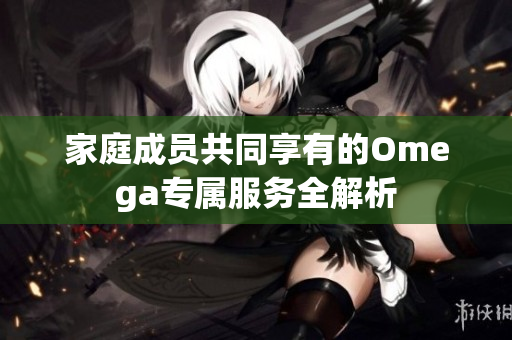 家庭成员共同享有的Omega专属服务全解析