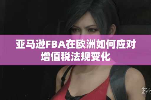 亚马逊FBA在欧洲如何应对增值税法规变化