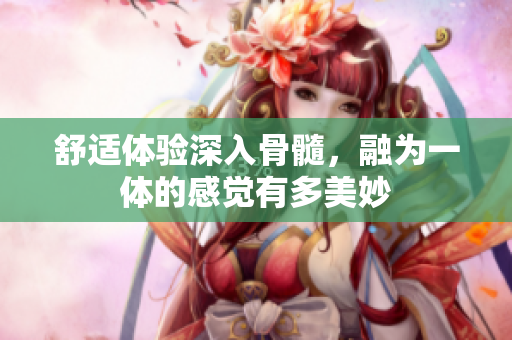 舒适体验深入骨髓，融为一体的感觉有多美妙