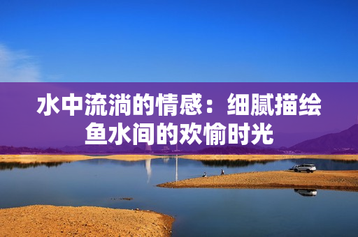 水中流淌的情感：细腻描绘鱼水间的欢愉时光