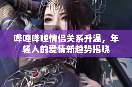 哔哩哔哩情侣关系升温，年轻人的爱情新趋势揭晓