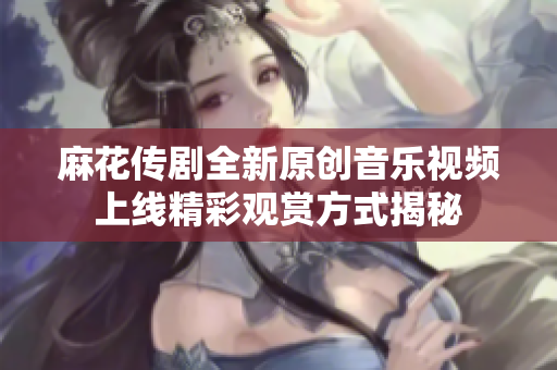 麻花传剧全新原创音乐视频上线精彩观赏方式揭秘