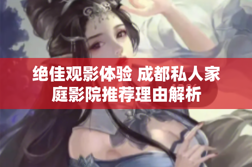 绝佳观影体验 成都私人家庭影院推荐理由解析