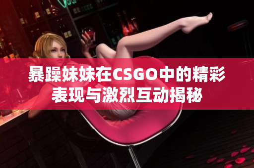 暴躁妹妹在CSGO中的精彩表现与激烈互动揭秘
