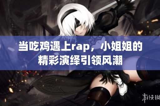 当吃鸡遇上rap，小姐姐的精彩演绎引领风潮