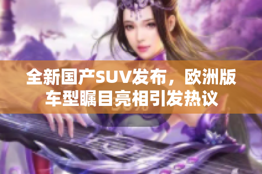 全新国产SUV发布，欧洲版车型瞩目亮相引发热议