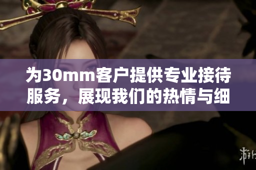 为30mm客户提供专业接待服务，展现我们的热情与细致