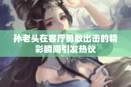 孙老头在客厅勇敢出击的精彩瞬间引发热议