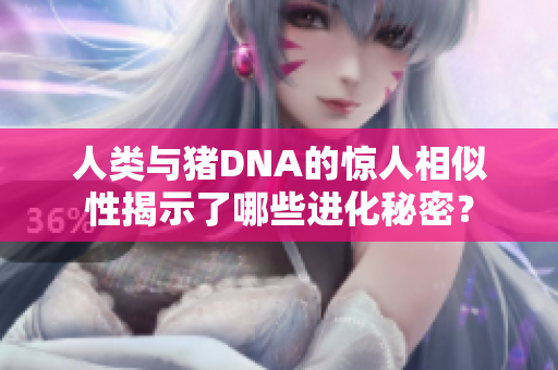 人类与猪DNA的惊人相似性揭示了哪些进化秘密？