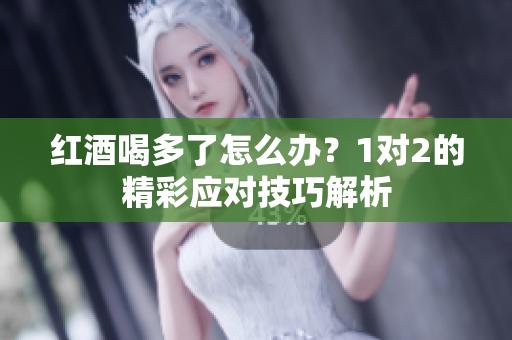 红酒喝多了怎么办？1对2的精彩应对技巧解析