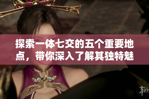 探索一体七交的五个重要地点，带你深入了解其独特魅力