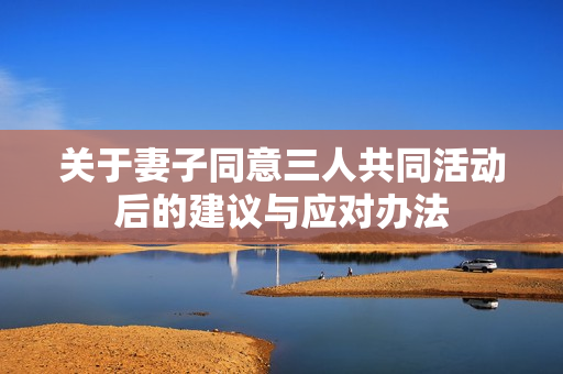 关于妻子同意三人共同活动后的建议与应对办法