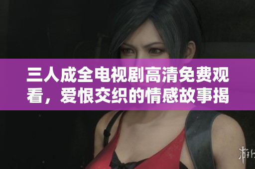 三人成全电视剧高清免费观看，爱恨交织的情感故事揭秘
