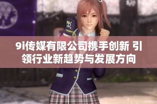 9i传媒有限公司携手创新 引领行业新趋势与发展方向