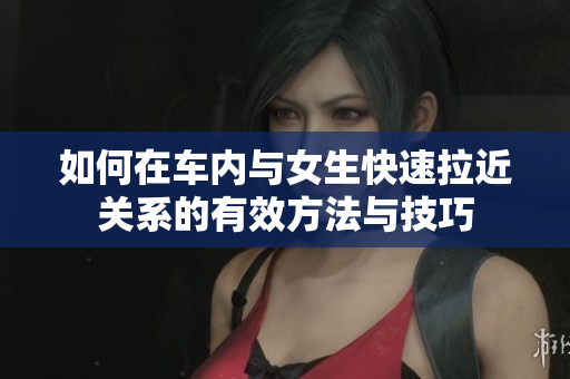 如何在车内与女生快速拉近关系的有效方法与技巧