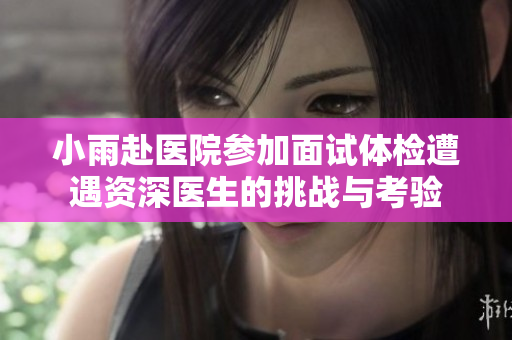 小雨赴医院参加面试体检遭遇资深医生的挑战与考验