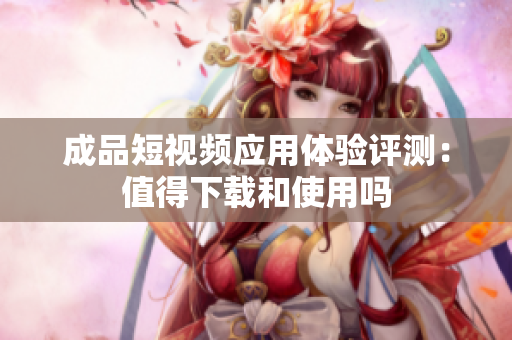 成品短视频应用体验评测：值得下载和使用吗