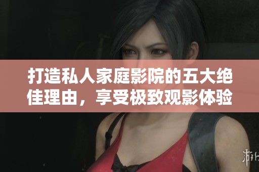 打造私人家庭影院的五大绝佳理由，享受极致观影体验