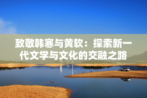 致敬韩寒与黄软：探索新一代文学与文化的交融之路
