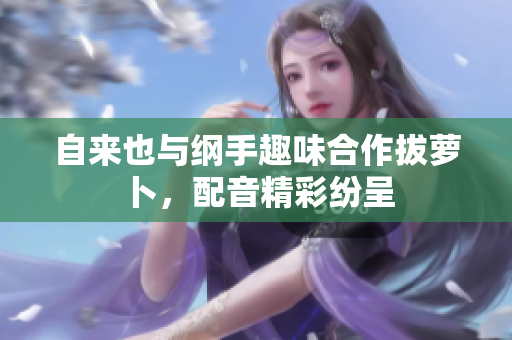 自来也与纲手趣味合作拔萝卜，配音精彩纷呈