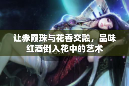 让赤霞珠与花香交融，品味红酒倒入花中的艺术