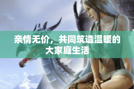 亲情无价，共同筑造温暖的大家庭生活