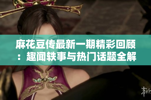 麻花豆传最新一期精彩回顾：趣闻轶事与热门话题全解析